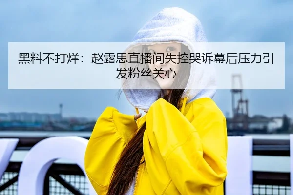 黑料不打烊：赵露思直播间失控哭诉幕后压力引发粉丝关心